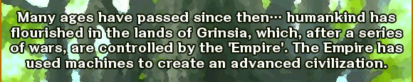 Many ages have passed since then… humankind has flourished in the lands of Grinsia, which, after a series of wars, are controlled by the 'Empire'. The Empire has used machines to create an advanced civilization.