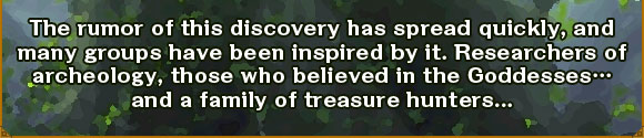 The rumor of this discovery has spread quickly, and many groups have been inspired by it. Researchers of archeology, those who believed in the Goddesses… and a family of treasure hunters...