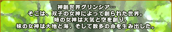 神創世界グリンシア…そこは、双子の女神によって創られた世界。
姉の女神は大気と空を創り、妹の女神は大地と海、そして数多の命を生み出した。
