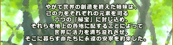 	やがて世界の創造を終えた姉妹は、己の力をそれぞれの元素を司る
六つの「秘宝」に封じ込め、それらを地上の各地に配することによって
世界に活力を満ち溢れさせ、そこに暮らす命たちに永遠の安寧を約束した。