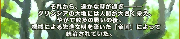 それから、遥かな時が過ぎ―――
グリンシアの大地には人間が大きく栄え、やがて数多の戦いの後、
機械による先進文明を築いた「帝国」によって統治されていた。