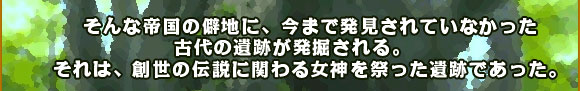 	そんな帝国の僻地に、今まで発見されていなかった古代の遺跡が発掘される。
それは、創世の伝説に関わる女神を祭った遺跡であった。
