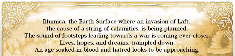 Laft, the Earth-Depths where each day brings blood-soaked battles between tribes.
Illumica, the Earth-Surface where an invasion of Laft, the cause of a string of calamities, is being planned.
The sound of footsteps leading towards a war is coming ever closer.
Lives, hopes, and dreams, trampled down.
An age soaked in blood and hatred looks to be approaching.