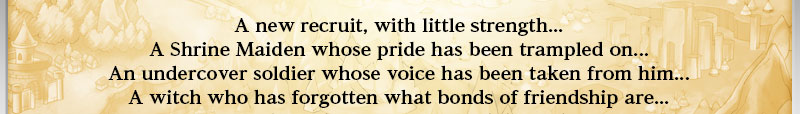 A new recruit, with little strength...
A Shrine Maiden whose pride has been trampled on...
An undercover soldier whose voice has been taken from him...
A witch who has forgotten what bonds of friendship are...