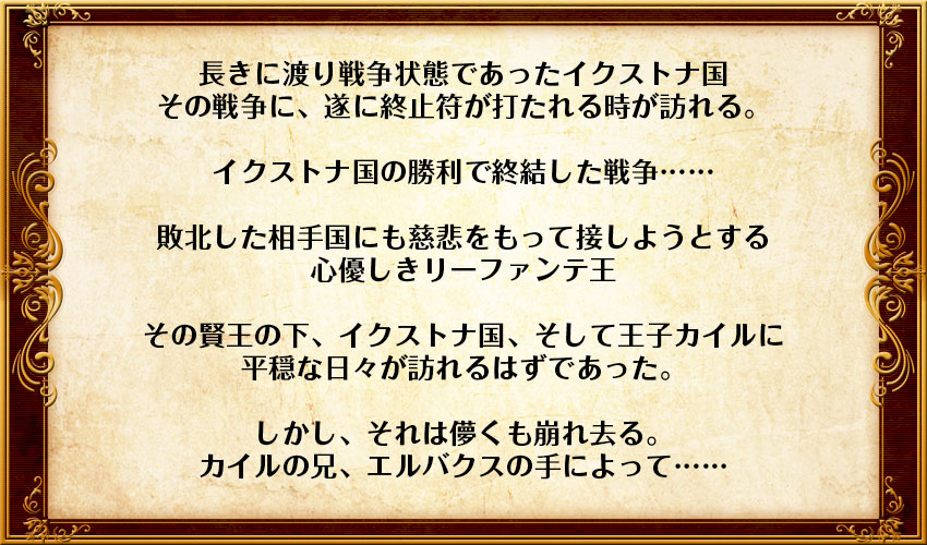 長きに渡り戦争状態であったイクストナ国
その戦争に、遂に終止符が打たれる時が訪れる。

イクストナ国の勝利で終結した戦争……

敗北した相手国にも慈悲をもって接しようとする
心優しきリーファンテ王

その賢王の下、イクストナ国、そして王子カイルに
平穏な日々が訪れるはずであった。

しかし、それは儚くも崩れ去る。
カイルの兄、エルバクスの手によって……
