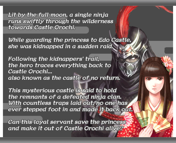 Lit by the full moon, a single ninja
runs swiftly through the wilderness
towards Castle Orochi.
While guarding the princess to Edo Castle,
she was kidnapped in a sudden raid.
Following the kidnappers' trail,
the hero traces everything back to
Castle Orochi...
also known as the castle of no return.
This mysterious castle is said to hold
the remnants of a defeated ninja clan.
With countless traps laid out, no one has
ever stepped foot in and made it back out.
Can this loyal servant save the princess
and make it out of Castle Orochi alive?