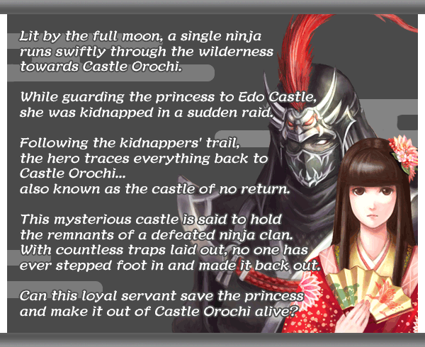 Lit by the full moon, a single ninja
runs swiftly through the wilderness
towards Castle Orochi.

While guarding the princess to Edo Castle,
she was kidnapped in a sudden raid.

Following the kidnappers' trail,
the hero traces everything back to
Castle Orochi...
also known as the castle of no return.

This mysterious castle is said to hold
the remnants of a defeated ninja clan.
With countless traps laid out, no one has
ever stepped foot in and made it back out.

Can this loyal servant save the princess
and make it out of Castle Orochi alive?