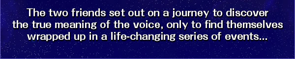The two friends set out on a journey to discover
the true meaning of the voice, only to find themselves
wrapped up in a life-changing series of events...