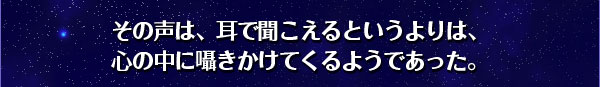 その声は、耳で聞こえるというよりは、
心の中に囁きかけてくるようであった。