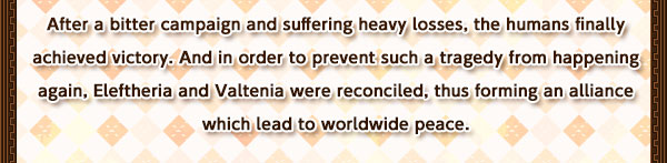 After a bitter campaign and suffering heavy losses, the humans finally achieved victory. And in order to prevent such a tragedy from happening again, Eleftheria and Valtenia were reconciled, thus forming an alliance which lead to worldwide peace.