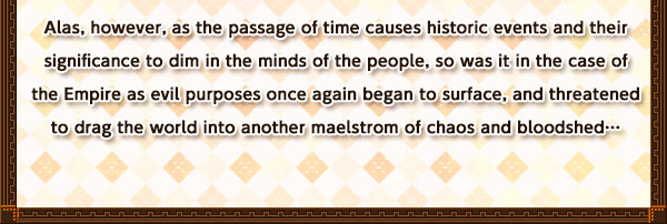 Alas, however, as the passage of time causes historic events and their significance to dim in the minds of the people, so was it in the case of the Empire as evil purposes once again began to surface, and threatened to drag the world into another maelstrom of chaos and bloodshed…