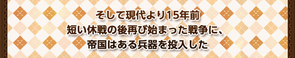 そして現代より15年前
短い休戦の後再び始まった戦争に、
帝国はある兵器を投入した