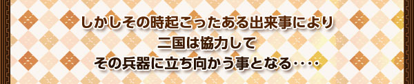 しかしその時起こったある出来事により
二国は協力して
その兵器に立ち向かう事となる‥‥