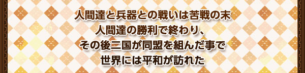 人間達と兵器との戦いは苦戦の末
人間達の勝利で終わり、
その後二国が同盟を組んだ事で
世界には平和が訪れた