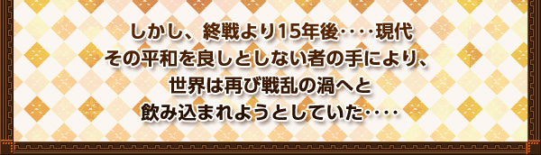 しかし、終戦より15年後‥‥現代
その平和を良しとしない者の手により、
世界は再び戦乱の渦へと
飲み込まれようとしていた‥‥