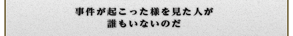 事件が起こった様を見た人が
誰もいないのだ