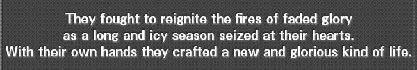 They fought to reignite the fires of faded glory as a long and icy season seized at their hearts.
With their own hands they crafted a new and glorious kind of life.
