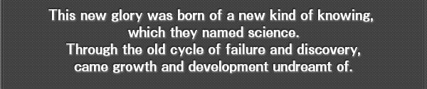 This new glory was born of a new kind of knowing, which they named science.
Through the old cycle of failure and discovery, came growth and development undreamt of.
