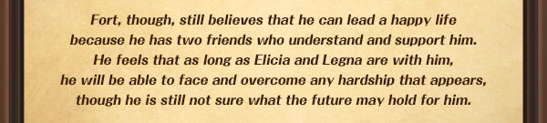 Fort, though, still believes that he can lead a happy life
because he has two friends who understand and support him.
He feels that as long as Elicia and Legna are with him,
he will be able to face and overcome any hardship that appears,
though he is still not sure what the future may hold for him.
