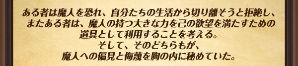 ある者は魔人を恐れ、自分たちの生活から切り離そうと拒絶し、またある者は、
魔人の持つ大きな力を己の欲望を満たすための道具として利用することを考える。
そして、そのどちらもが、魔人への偏見と侮蔑を胸の内に秘めていた。