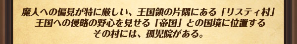 魔人への偏見が特に厳しい、王国領の片隅にある「リスティ村」
王国への侵略の野心を見せる「帝国」との国境に位置するその村には、孤児院がある。