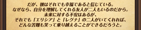 だが、彼はそれでも幸福であると信じている。なぜなら、自分を理解してくれる友人が二人もいるのだから。
未来に対する不安はあるが、それでも「エリシア」と「レグナ」の二人がいてくれれば、
どんな苦難も笑って乗り越えることができるだろうと。