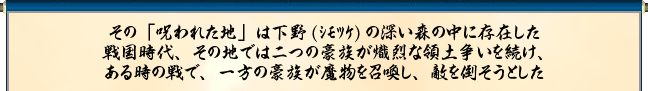 その「呪われた地」は下野(ｼﾓﾂｹ)の深い森の中に存在した
戦国時代、その地では二つの豪族が熾烈な領土争いを続け、
ある時の戦で、一方の豪族が魔物を召喚し、敵を倒そうとした