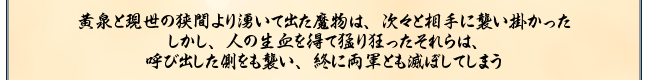 黄泉と現世の狭間より湧いて出た魔物は、次々と相手に襲い掛かった
しかし、人の生血を得て猛り狂ったそれらは、
呼び出した側をも襲い、終に両軍とも滅ぼしてしまう