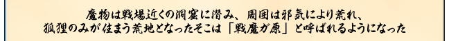 魔物は戦場近くの洞窟に潜み、周囲は邪気により荒れ、
狐狸のみが住まう荒地となったそこは「戦魔ガ原」と呼ばれるようになった