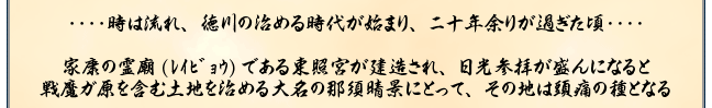 ‥‥時は流れ、徳川の治める時代が始まり、ニ十年余りが過ぎた頃‥‥

家康の霊廟(ﾚｲﾋﾞｮｳ)である東照宮が建造され、日光参拝が盛んになると
戦魔ガ原を含む土地を治める大名の那須晴景にとって、その地は頭痛の種となる