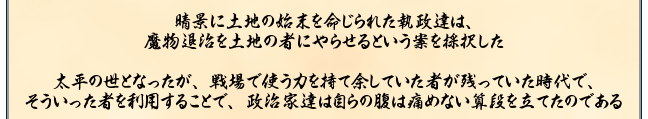 晴景に土地の始末を命じられた執政達は、
魔物退治を土地の者にやらせるという案を採択した

太平の世となったが、戦場で使う力を持て余していた者が残っていた時代で、
そういった者を利用することで、政治家達は自らの腹は痛めない算段を立てたのである