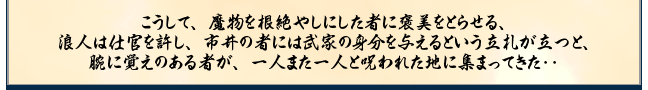 こうして、魔物を根絶やしにした者に褒美をとらせる、
浪人は仕官を許し、市井の者には武家の身分を与えるという立札が立つと、
腕に覚えのある者が、一人また一人と呪われた地に集まってきた‥