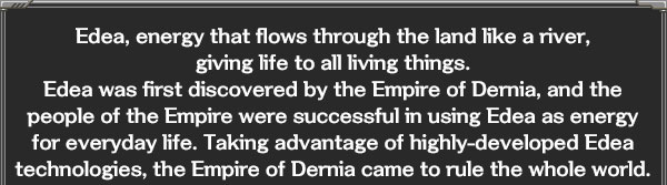 Edea, energy that flows through the land like a river,
giving life to all living things.
Edea was first discovered by the Empire of Dernia, and the people of the Empire were successful in using Edea as energy for everyday life. Taking advantage of highly-developed Edea technologies, the Empire of Dernia came to rule the whole world.