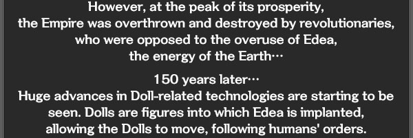 However, at the peak of its prosperity, 
the Empire was overthrown and destroyed by revolutionaries, who were opposed to the overuse of Edea, 
the energy of the Earth…

150 years later…
Huge advances in Doll-related technologies are starting to be seen. Dolls are figures into which Edea is implanted, 
allowing the Dolls to move, following humans' orders.