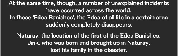 At the same time, though, a number of unexplained incidents have occurred across the world. 
In these 'Edea Banishes', the Edea of all life in a certain area suddenly completely disappears. 

Naturay, the location of the first of the Edea Banishes.
Jink, who was born and brought up in Naturay, 
lost his family in the disaster.