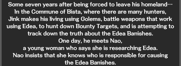 Some seven years after being forced to leave his homeland… 
In the Commune of Bista, where there are many hunters, 
Jink makes his living using Golems, battle weapons that work using Edea, to hunt down Bounty Targets, and is attempting to track down the truth about the Edea Banishes. 
One day, he meets Nao, 
a young woman who says she is researching Edea. 
Nao insists that she knows who is responsible for causing 
the Edea Banishes. 