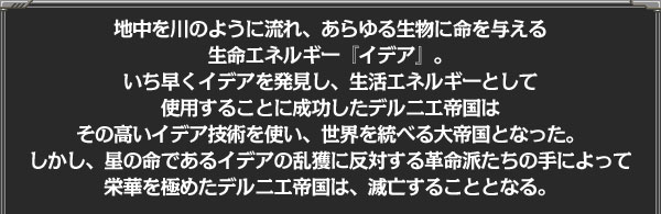 地中を川のように流れ、あらゆる生物に命を与える
生命エネルギー『イデア』。
いち早くイデアを発見し、生活エネルギーとして使用することに
成功したデルニエ帝国は
その高いイデア技術を使い、世界を統べる大帝国となった。
しかし、星の命であるイデアの乱獲に反対する革命派たちの手によって
栄華を極めたデルニエ帝国は、滅亡することとなる。