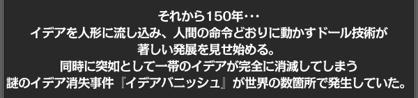 それから150年･･･
イデアを人形に流し込み、人間の命令どおりに動かすドール技術が
著しい発展を見せ始める。
同時に突如として一帯のイデアが完全に消滅してしまう
謎のイデア消失事件『イデアバニッシュ』が
世界の数箇所で発生していた。