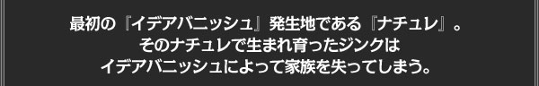 最初の『イデアバニッシュ』発生地である『ナチュレ』。
そのナチュレで生まれ育ったジンクは
イデアバニッシュによって家族を失ってしまう。