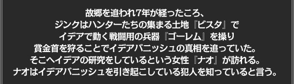 故郷を追われ7年が経ったころ、
ジンクはハンターたちの集まる土地『ビスタ』で
イデアで動く戦闘用の兵器『ゴーレム』を操り
賞金首を狩ることでイデアバニッシュの真相を追っていた。
そこへイデアの研究をしているという女性『ナオ』が訪れる。
ナオはイデアバニッシュを引き起こしている犯人を知っていると言う。