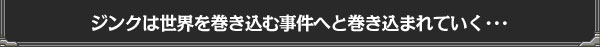 ジンクは世界を巻き込む事件へと巻き込まれていく･･･