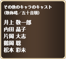 
        その他のキャラのキャスト
（敬称略／五十音順）

        井上 敬一郎
        内田 晶子
        片岡 大志
        鶴岡 聡
        松本 彩未