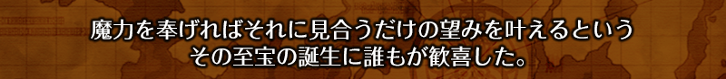 魔力を奉げればそれに見合うだけの望みを叶えるというその至宝の誕生に誰もが歓喜した。
