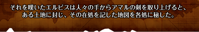 それを嘆いたエルピスは人々の手からアマルの剣を取り上げると、ある土地に封じ、その在処を記した地図を各処に秘した。

