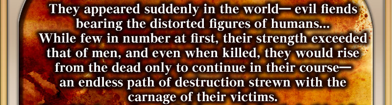 They appeared suddenly in the world― evil fiends bearing the distorted figures of humans... While few in number at first, their strength exceeded that of men, and even when killed, they would rise from the dead only to continue in their course― an endless path of destruction strewn with the carnage of their victims. 