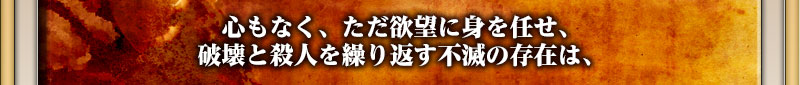 心もなく、ただ欲望に身を任せ、破壊と殺人を繰り返す不滅の存在は、