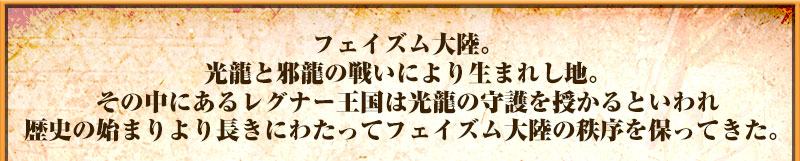 フェイズム大陸。
光龍と邪龍の戦いにより生まれし地。
その中にあるレグナー王国は
光龍の守護を授かるといわれ
歴史の始まりより長きにわたって
フェイズム大陸の秩序を保ってきた。