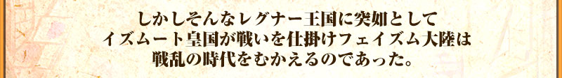 しかしそんなレグナー王国に突如として
イズムート皇国が戦いを仕掛けフェイズム大陸は
戦乱の時代をむかえるのであった。