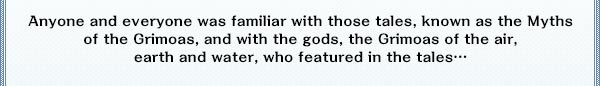 Anyone and everyone was familiar with those tales, known as the Myths of the Grimoas, and with the gods, the Grimoas of the air, earth and water, who featured in the tales…。