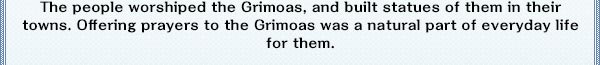 The people worshiped the Grimoas, and built statues of them in their towns. Offering prayers to the Grimoas was a natural part of everyday life for them.